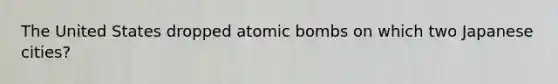 The United States dropped atomic bombs on which two Japanese cities?