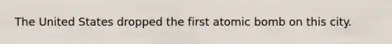The United States dropped the first atomic bomb on this city.