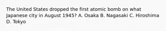 The United States dropped the first atomic bomb on what Japanese city in August 1945? A. Osaka B. Nagasaki C. Hiroshima D. Tokyo