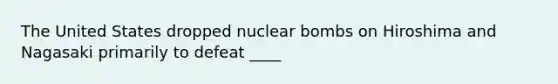 The United States dropped nuclear bombs on Hiroshima and Nagasaki primarily to defeat ____