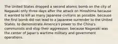 The United States dropped a second atomic bomb on the city of Nagasaki only three days after the attack on Hiroshima because it wanted to kill as many Japanese civilians as possible. because the first bomb did not lead to a Japanese surrender to the United States. to demonstrate America's power to the China's communists and stop their aggression. because Nagasaki was the center of Japan's wartime military and government operations.