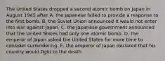 The United States dropped a second atomic bomb on Japan in August 1945 after A. the Japanese failed to provide a response to the first bomb. B. the Soviet Union announced it would not enter into war against Japan. C. the Japanese government announced that the United States had only one atomic bomb. D. the emperor of Japan asked the United States for more time to consider surrendering. E. the emperor of Japan declared that his country would fight to the death