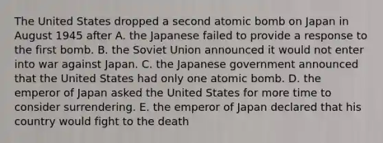 The United States dropped a second atomic bomb on Japan in August 1945 after A. the Japanese failed to provide a response to the first bomb. B. the Soviet Union announced it would not enter into war against Japan. C. the Japanese government announced that the United States had only one atomic bomb. D. the emperor of Japan asked the United States for more time to consider surrendering. E. the emperor of Japan declared that his country would fight to the death