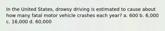 In the United States, drowsy driving is estimated to cause about how many fatal motor vehicle crashes each year? a. 600 b. 6,000 c. 16,000 d. 60,000