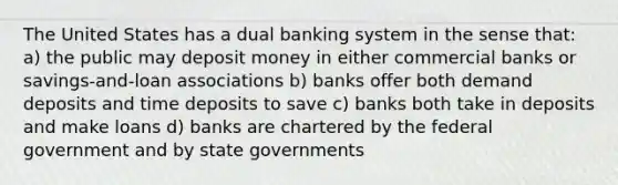 The United States has a dual banking system in the sense that: a) the public may deposit money in either commercial banks or savings-and-loan associations b) banks offer both demand deposits and time deposits to save c) banks both take in deposits and make loans d) banks are chartered by the federal government and by state governments