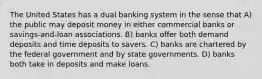 The United States has a dual banking system in the sense that A) the public may deposit money in either commercial banks or savings-and-loan associations. B) banks offer both demand deposits and time deposits to savers. C) banks are chartered by the federal government and by state governments. D) banks both take in deposits and make loans.