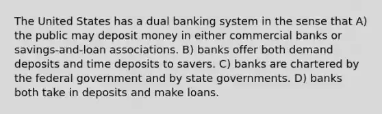 The United States has a dual banking system in the sense that A) the public may deposit money in either commercial banks or savings-and-loan associations. B) banks offer both demand deposits and time deposits to savers. C) banks are chartered by the federal government and by state governments. D) banks both take in deposits and make loans.