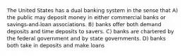 The United States has a dual banking system in the sense that A) the public may deposit money in either commercial banks or savings-and-loan associations. B) banks offer both demand deposits and time deposits to savers. C) banks are chartered by the federal government and by state governments. D) banks both take in deposits and make loans