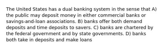 The United States has a dual banking system in the sense that A) the public may deposit money in either commercial banks or savings-and-loan associations. B) banks offer both demand deposits and time deposits to savers. C) banks are chartered by the federal government and by state governments. D) banks both take in deposits and make loans