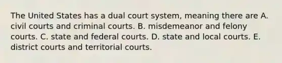 The United States has a dual court system, meaning there are A. civil courts and criminal courts. B. misdemeanor and felony courts. C. state and federal courts. D. state and local courts. E. district courts and territorial courts.