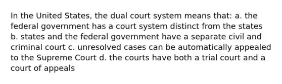 In the United States, the dual court system means that: a. the federal government has a court system distinct from the states b. states and the federal government have a separate civil and criminal court c. unresolved cases can be automatically appealed to the Supreme Court d. the courts have both a trial court and a court of appeals