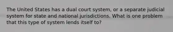 The United States has a dual court system, or a separate judicial system for state and national jurisdictions. What is one problem that this type of system lends itself to?