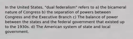 In the United States, "dual federalism" refers to a) the bicameral nature of Congress b) the separation of powers between Congress and the Executive Branch c) The balance of power between the states and the federal government that existed up to the 1930s. d) The American system of state and local government.