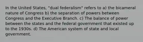 In the United States, "dual federalism" refers to a) the bicameral nature of Congress b) the separation of powers between Congress and the Executive Branch. c) The balance of power between the states and the federal government that existed up to the 1930s. d) The American system of state and local government.