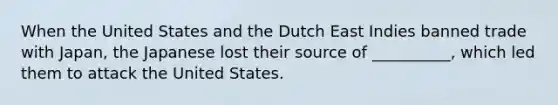 When the United States and the Dutch East Indies banned trade with Japan, the Japanese lost their source of __________, which led them to attack the United States.