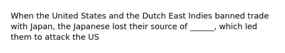 When the United States and the Dutch East Indies banned trade with Japan, the Japanese lost their source of ______, which led them to attack the US