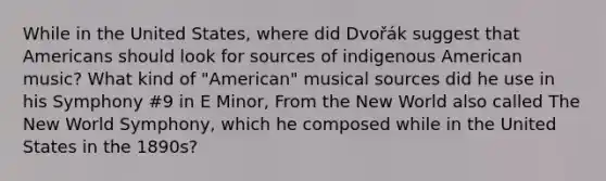 While in the United States, where did Dvořák suggest that Americans should look for sources of indigenous American music? What kind of "American" musical sources did he use in his Symphony #9 in E Minor, From the New World also called The New World Symphony, which he composed while in the United States in the 1890s?