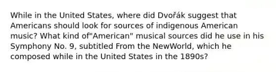 While in the United States, where did Dvořák suggest that Americans should look for sources of indigenous American music? What kind of"American" musical sources did he use in his Symphony No. 9, subtitled From the NewWorld, which he composed while in the United States in the 1890s?