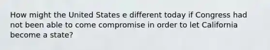 How might the United States e different today if Congress had not been able to come compromise in order to let California become a state?