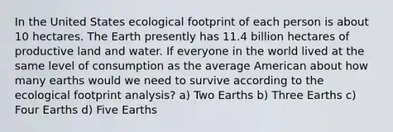 In the United States ecological footprint of each person is about 10 hectares. The Earth presently has 11.4 billion hectares of productive land and water. If everyone in the world lived at the same level of consumption as the average American about how many earths would we need to survive according to the ecological footprint analysis? a) Two Earths b) Three Earths c) Four Earths d) Five Earths