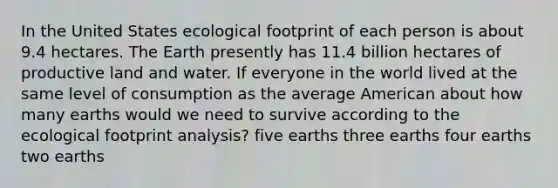 In the United States ecological footprint of each person is about 9.4 hectares. The Earth presently has 11.4 billion hectares of productive land and water. If everyone in the world lived at the same level of consumption as the average American about how many earths would we need to survive according to the ecological footprint analysis? five earths three earths four earths two earths