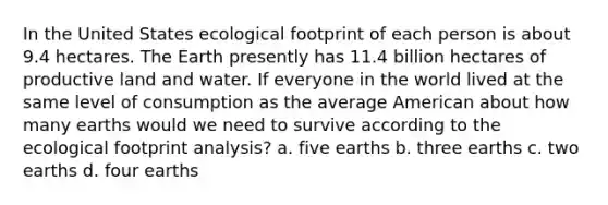 In the United States ecological footprint of each person is about 9.4 hectares. The Earth presently has 11.4 billion hectares of productive land and water. If everyone in the world lived at the same level of consumption as the average American about how many earths would we need to survive according to the ecological footprint analysis? a. five earths b. three earths c. two earths d. four earths