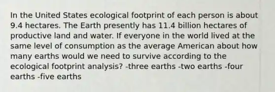 In the United States ecological footprint of each person is about 9.4 hectares. The Earth presently has 11.4 billion hectares of productive land and water. If everyone in the world lived at the same level of consumption as the average American about how many earths would we need to survive according to the ecological footprint analysis? -three earths -two earths -four earths -five earths