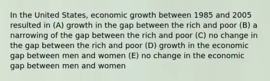 In the United States, economic growth between 1985 and 2005 resulted in (A) growth in the gap between the rich and poor (B) a narrowing of the gap between the rich and poor (C) no change in the gap between the rich and poor (D) growth in the economic gap between men and women (E) no change in the economic gap between men and women