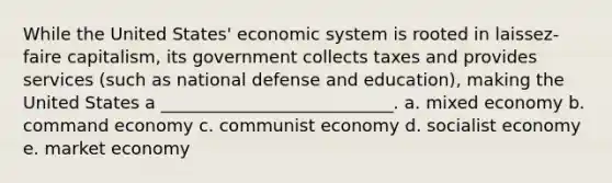 While the United States' economic system is rooted in laissez-faire capitalism, its government collects taxes and provides services (such as national defense and education), making the United States a ___________________________. a. mixed economy b. command economy c. communist economy d. socialist economy e. market economy