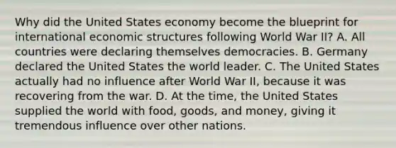 Why did the United States economy become the blueprint for international economic structures following World War II? A. All countries were declaring themselves democracies. B. Germany declared the United States the world leader. C. The United States actually had no influence after World War II, because it was recovering from the war. D. At the time, the United States supplied the world with food, goods, and money, giving it tremendous influence over other nations.