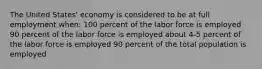 The United States' economy is considered to be at full employment when: 100 percent of the labor force is employed 90 percent of the labor force is employed about 4-5 percent of the labor force is employed 90 percent of the total population is employed