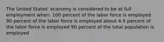 The United States' economy is considered to be at full employment when: 100 percent of the labor force is employed 90 percent of the labor force is employed about 4-5 percent of the labor force is employed 90 percent of the total population is employed