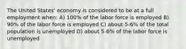 The United States' economy is considered to be at a full employment when: A) 100% of the labor force is employed B) 90% of the labor force is employed C) about 5-6% of the total population is unemployed D) about 5-6% of the labor force is unemployed