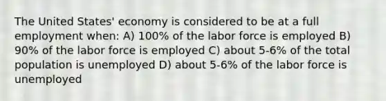 The United States' economy is considered to be at a full employment when: A) 100% of the labor force is employed B) 90% of the labor force is employed C) about 5-6% of the total population is unemployed D) about 5-6% of the labor force is unemployed