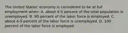 The United States' economy is considered to be at full employment when: A. about 4-5 percent of the total population is unemployed. B. 90 percent of the labor force is employed. C. about 4-5 percent of the labor force is unemployed. D. 100 percent of the labor force is employed.