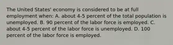 The United States' economy is considered to be at full employment when: A. about 4-5 percent of the total population is unemployed. B. 90 percent of the labor force is employed. C. about 4-5 percent of the labor force is unemployed. D. 100 percent of the labor force is employed.