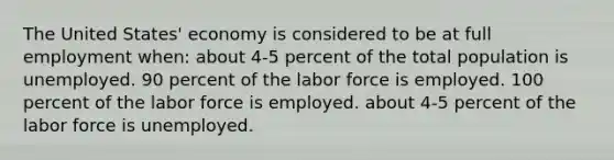 The United States' economy is considered to be at full employment when: about 4-5 percent of the total population is unemployed. 90 percent of the labor force is employed. 100 percent of the labor force is employed. about 4-5 percent of the labor force is unemployed.