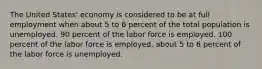 The United States' economy is considered to be at full employment when about 5 to 6 percent of the total population is unemployed. 90 percent of the labor force is employed. 100 percent of the labor force is employed. about 5 to 6 percent of the labor force is unemployed.