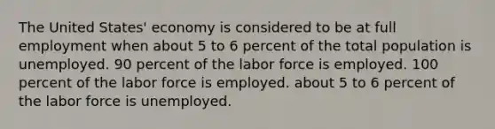 The United States' economy is considered to be at full employment when about 5 to 6 percent of the total population is unemployed. 90 percent of the labor force is employed. 100 percent of the labor force is employed. about 5 to 6 percent of the labor force is unemployed.