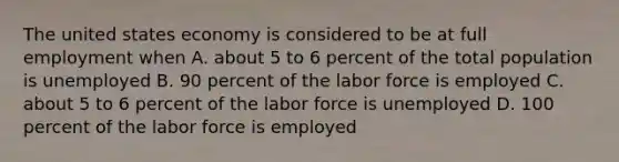 The united states economy is considered to be at full employment when A. about 5 to 6 percent of the total population is unemployed B. 90 percent of the labor force is employed C. about 5 to 6 percent of the labor force is unemployed D. 100 percent of the labor force is employed