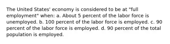 The United States' economy is considered to be at "full employment" when: a. About 5 percent of the labor force is unemployed. b. 100 percent of the labor force is employed. c. 90 percent of the labor force is employed. d. 90 percent of the total population is employed.