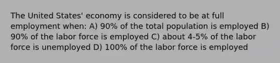 The United States' economy is considered to be at full employment when: A) 90% of the total population is employed B) 90% of the labor force is employed C) about 4-5% of the labor force is unemployed D) 100% of the labor force is employed