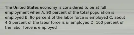 The United States economy is considered to be at full employment when A. 90 percent of the total population is employed B. 90 percent of the labor force is employed C. about 4-5 percent of the labor force is unemployed D. 100 percent of the labor force is employed