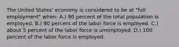 The United States' economy is considered to be at "full employment" when: A.) 90 percent of the total population is employed. B.) 90 percent of the labor force is employed. C.) about 5 percent of the labor force is unemployed. D.) 100 percent of the labor force is employed.