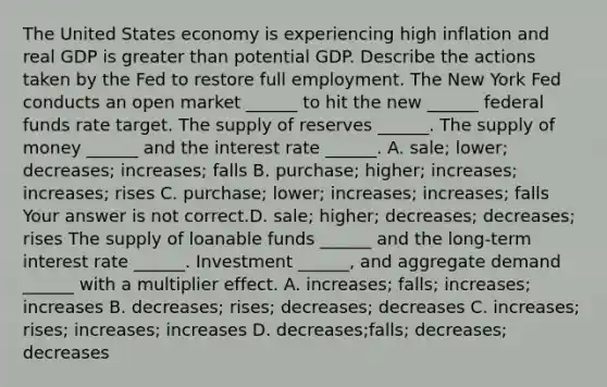 The United States economy is experiencing high inflation and real GDP is greater than potential GDP. Describe the actions taken by the Fed to restore full employment. The New York Fed conducts an open market​ ______ to hit the new​ ______ federal funds rate target. The supply of reserves​ ______. The supply of money​ ______ and the interest rate​ ______. A. ​sale; lower;​ decreases; increases; falls B. ​purchase; higher;​ increases; increases; rises C. ​purchase; lower;​ increases; increases; falls Your answer is not correct.D. ​sale; higher;​ decreases; decreases; rises The supply of loanable funds​ ______ and the​ long-term interest rate​ ______. Investment​ ______, and aggregate demand​ ______ with a multiplier effect. A. ​increases; falls;​ increases; increases B. ​decreases; rises;​ decreases; decreases C. ​increases; rises;​ increases; increases D. ​decreases;falls; decreases; decreases