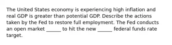 The United States economy is experiencing high inflation and real GDP is greater than potential GDP. Describe the actions taken by the Fed to restore full employment. The Fed conducts an open market​ ______ to hit the new​ ______ federal funds rate target.