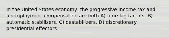 In the United States economy, the progressive income tax and unemployment compensation are both A) time lag factors. B) automatic stabilizers. C) destabilizers. D) discretionary presidential effectors.