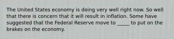 The United States economy is doing very well right now. So well that there is concern that it will result in inflation. Some have suggested that the Federal Reserve move to _____ to put on the brakes on the economy.