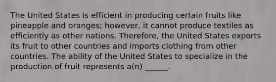 The United States is efficient in producing certain fruits like pineapple and oranges; however, it cannot produce textiles as efficiently as other nations. Therefore, the United States exports its fruit to other countries and imports clothing from other countries. The ability of the United States to specialize in the production of fruit represents a(n) ______.