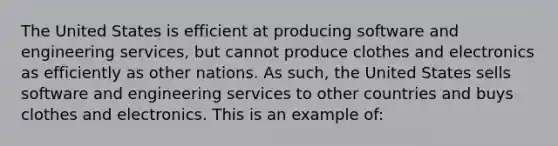 The United States is efficient at producing software and engineering services, but cannot produce clothes and electronics as efficiently as other nations. As such, the United States sells software and engineering services to other countries and buys clothes and electronics. This is an example of: